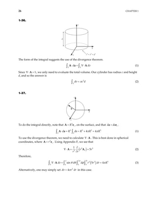 26 CHAPTER 1
1-36.
d
z
x
y
c2
= x2
+ y2
The form of the integral suggests the use of the divergence theorem.
(1)
S V
d
⋅ = ∇⋅
∫ ∫
A a A dv
Since ∇⋅ , we only need to evaluate the total volume. Our cylinder has radius c and height
d, and so the answer is
1
=
A
(2)
2
V
dv c d
π
=
∫
1-37.
z
y
x
R
To do the integral directly, note that A , on the surface, and that .
3
r
R
= e
5
r
d da
=
a e
3 3 2
4 4
S S
d R da R R R
π π
⋅ = = × =
∫ ∫
A a (1)
To use the divergence theorem, we need to calculate ∇⋅A . This is best done in spherical
coordinates, where A . Using Appendix F, we see that
3
r
r
= e
( )
2
2
1
5
r
r
r r
2
r
∂
∇⋅ = =
∂
A A (2)
Therefore,
( )
2
2 2
0 0 0
sin 5 4
R
V
dv d d r r dr R
π π
5
θ θ φ π
∇⋅ = =
∫ ∫
A
∫ ∫ (3)
Alternatively, one may simply set dv in this case.
2
4 r dr
π
=
 