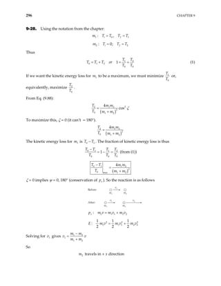 296 CHAPTER 9
9-28. Using the notation from the chapter:
1 0
: ,
i f
m T T T T1
= =
2 2
: 0;
i f
m T T T
= =
Thus
1
0 1 2
0 0
1
T T
T T T or
T T
= + = + 2
(1)
If we want the kinetic energy loss for to be a maximum, we must minimize
1
m 1
0
T
T
or,
equivalently, maximize 2
0
T
T
.
From Eq. (9.88):
( )
2
2 1 2
2
0 1 2
4
cos
T m m
T m m
ζ
=
+
To maximize this, ζ = 0 (it can’t = 180°).
( )
2 1
2
0 1 2
4
T m m
T m m
=
+
2
1
The kinetic energy loss for is T . The fraction of kinetic energy loss is thus
1
m 0 T
−
0 1 1
0 0
1
T T T T
T T
2
0
T
−
= − = (from (1))
( )
0 1 1 2
2
0 1 2
max
4
T T m m
T m m
−
=
+
ζ = 0 implies ψ = 0, 180° (conservation of ). So the reaction is as follows
v
p
Before:
After:
m1
v1
m2
m1
v1
m2
v2
1 1 1 2
:
x
p m v m v m v2
= +
2 2
1 1 1
1 1 1
:
2 2 2
E m v m v m
= + 2
2 2
v
Solving for gives
1
v 1 2
1
1 2
m m
v v
m m
−
=
+
So
travels in + x direction
2
m
 