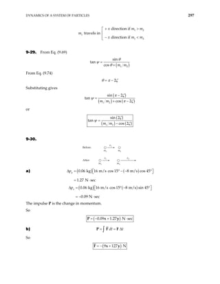 DYNAMICS OF A SYSTEM OF PARTICLES 297
m travels in
1
1 2
1 2
direction if
direction if
x m
x m
+ >


 − <

m
m
9-29. From Eq. (9.69)
( )
1 2
sin
tan
cos m m
θ
ψ
θ
=
+
From Eq. (9.74)
2
θ π ζ
= −
Substituting gives
( )
( ) ( )
1 2
sin 2
tan
cos 2
m m
π ζ
ψ
π ζ
−
=
+ −
or
( )
( ) ( )
1 2
sin 2
tan
cos 2
m m
ζ
ψ
ζ
=
−
9-30.
Before:
After:
m1
v1
m2
m1
v1
m2
v2
a) ( ) ( )
0.06 kg 16 m/s cos 15 8 m/s cos 45
1.27 N sec
y
p
∆ = ° − − °
 
 
= ⋅
( ) ( )
0.06 kg 16 m/s cos 15 8 m/s sin 45
0.09 N sec
x
p
∆ = ° − °
 
 
= − ⋅
The impulse P is the change in momentum.
So
( )
0.09 1.27 N sec
= − + ⋅
P x y
b) dt t
= = ∆
∫
P F F
So
( )
9 127 N
= − +
F x y
 
