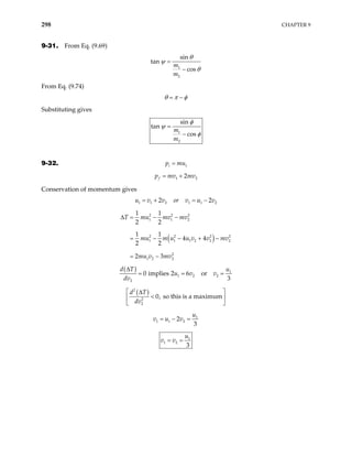 298 CHAPTER 9
9-31. From Eq. (9.69)
1
2
sin
tan
cos
m
m
θ
ψ
θ
=
−
From Eq. (9.74)
θ π φ
= −
Substituting gives
1
2
sin
tan
cos
m
m
φ
ψ
φ
=
−
9-32. 1
i
p mu
=
1 2
2
f
p mv mv
= +
Conservation of momentum gives
1 1 2 1 1
2 2
u v v or v u v2
= + = −
( )
2 2 2
1 1 2
2 2 2
1 1 1 2 2
2
1 2 2
1 1
2 2
1 1
4 4
2 2
2 3
T mu mv mv
mu m u u v v mv
mu v mv
∆ = − −
= − − + −
= −
2
2
( ) 1
1 2 2
2
0 implies 2 6 or
3
d T u
u v v
dv
∆
= = =
( )
2
2
2
0, so this is a maximum
d T
dv
 
∆
<
 
 
1
1 1 2
2
3
u
v u v
= − =
1
1 2
3
u
v v
= =
 