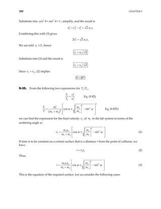 300 CHAPTER 9
Substitute into , simplify, and the result is
2 2
cos sin 1
θ θ
+ =
2 2 2
1 2 1 1
2
u v v u v
= − + 1
Combining this with (3) gives
2
1 1
2 2
v u
= 1
v
We are told v , hence
1 0
≠
1 1 2
v u
=
Substitute into (3) and the result is
2 1 2
v u
=
Since v , (2) implies
1 v
= 2
0 45
= °
9-35. From the following two expressions for 1 0
T T ,
2
1 1
2
0 1
Eq. (9.82)
T v
T u
=
( )
2
2
2
2
1 1 2
2
1
1 2
cos sin Eq. (9.87b)
m
T m
m m
ψ ψ
 
 
 
= ± −
 
 
+  
 
T m
we can find the expression for the final velocity of in the lab system in terms of the
scattering angle ψ :
1
v 1
m
2
2
1 1 2
1
1 2 1
cos sin
m u m
m m m
v ψ ψ
 
 
 
= ± −
 
 
+  
 
(1)
If time is to be constant on a certain surface that is a distance r from the point of collision, we
have
1 0
r v t
= (2)
Thus,
2
2
1 1 0 2
1 2 1
cos sin
m u t m
m m m
r ψ ψ
 
 
 
= ± −
 
 
+  
 
(3)
This is the equation of the required surface. Let us consider the following cases:
 