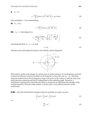 DYNAMICS OF A SYSTEM OF PARTICLES 301
i) :
2 1
m m
=
2
1 0
1 0
cos 1 sin cos
2
u t
r u t
ψ ψ
 
= ± − =
 
ψ (4)
(The possibility r = 0 is uninteresting.)
iI) :
2 1
2
m m
=
2
1 0
cos 4 sin
3
u t
r ψ ψ
 
= ± −
 
(5)
iII) : Rewriting (3) as
2
m = ∞
2 2
1 1 0
2
1 2 1 2
2
cos sin
1
1
m u t
m m m m
m
r
ψ ψ
 
 
 
= ± −
 
 
 
+  
(6)
and taking the limit , we find
2
m → ∞
1 0
r u t
= (7)
All three cases yield spherical surfaces, but with the centers displaced:
v1t0
–v1t0
m2 = 2m1
m2 = ∞
m1 = m2
m2
m1
O
−
v t
1 0
3
This result is useful in the design of a certain type of nuclear detector. If a hydrogenous material
is placed at 0 then for neutrons incident on the material, we have the case . Therefore,
neutrons scattered from the hydrogenous target will arrive on the surface A with the same time
delay between scattering and arrival, independent of the scattering angle. Therefore, a
coincidence experiment in which the time delay is measured can determine the energies of the
incident neutrons. Since the entire surface A can be used, a very efficient detector can be
constructed.
1
m m
= 2
9-36. Since the initial kinetic energies of the two particles are equal, we have
2 2 2
1 1 2 2 2 1
1 1 1
2 2 2
m u m u m u
α
= = 2
(1)
or,
2
1
2
m
m
α
= (2)
 