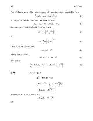 302 CHAPTER 9
Now, the kinetic energy of the system is conserved because the collision is elastic. Therefore,
2 2 2
1 1 2 2 1 1 2 2
1 1 1
2 2 2
m u m u m u m v
= = = 2
(3)
since v . Momentum is also conserved, so we can write
1 0
=
( )
1 1 2 2 1 2 1 2 2
m u m u m m u m v
α
+ = + = (4)
Substituting the second equality in (4) into (3), we find
2
2 1 2
1 1 2 1
2
1
2
m m
m u m u
m
α
 
+
=  
 
2
(5)
or,
2
1
1 2
2
1
2
m
m m
m
α
 
= +
 
 
(6)
Using 2
1 2
m m α
= , (6) becomes
( )
2
2 2
2α α α
= + (7)
solving for α, we obtain
2
1 2; 3 2
α α
= − =
∓ 2
∓ (8)
This gives us
( )
1 2
2 1
: 0
3 2 2; 1 2 with
:
m u
m u 0
α
α
+ <

= ± = − ±  − >

(9)
9-37.
( )
( )
3
6 10
7 2
0
7
3
3 3
Impulse
360 10
10
360 6 10 6 10 N s
3
t
F dt
t dt
−
×
=
− −
=
= −
 
= ⋅ × − ⋅ ×
 
 
∫
∫
⋅
kg m
Impulse 1.44
s
=
Since the initial velocity is zero, f
v v
= ∆
Impulse P m v
= ∆ = ∆
So
 