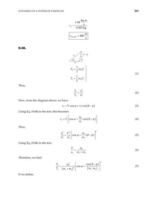 DYNAMICS OF A SYSTEM OF PARTICLES 303
kg m
1.44
s
0.003 kg
f
v =
muzzle
m
480
s
v =
9-38.
v1′
v1
V
θ
θ − ψ
ψ
2
0 1 1
2
1 1 1
1
2
1
2
T m u
T m v

= 



=

(1)
Thus,
2
1
2
0 1
T v
T u
= 1
(2)
Now, from the diagram above, we have
( )
1 1
cos cos
v V v
ψ θ ψ
= + −
′ (3)
Using Eq. (9.68) in the text, this becomes
(
2
1
1
cos cos
m
v V
m
)
ψ θ ψ
 
= + −
 
 
(4)
Thus,
( )
2
2 2
1 2
2 2
1 1 1
cos
v m
V
u u m
ψ θ ψ
 
= + −
 
 
(5)
Using Eq. (9.84) in the text,
1
1 1
m
V
u m m
=
+ 2
(6)
Therefore, we find
( )
( )
( )
2
2
1 1
2
0 1
1 2
cos
cos
T m
T m
m m
θ ψ
ψ
2
m
 
−
= +
 
+  
 
(7)
If we define
 