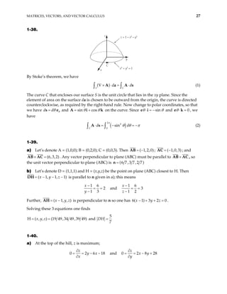 MATRICES, VECTORS, AND VECTOR CALCULUS 27
1-38.
x
z
y
C
x2
+ y2
= 1
z = 1 – x2
– y2
By Stoke’s theorem, we have
( )
S
d
C
d
∇ × ⋅ = ⋅
∫ ∫
A a A s (1)
The curve C that encloses our surface S is the unit circle that lies in the xy plane. Since the
element of area on the surface da is chosen to be outward from the origin, the curve is directed
counterclockwise, as required by the right-hand rule. Now change to polar coordinates, so that
we have d d θ
θ
=
s e and sin cos
θ θ
= +
A i k on the curve. Since sin
θ θ
⋅ = −
e i and 0
θ ⋅ =
e k , we
have
( )
2
2
0
sin
C
d
π
d
θ θ π
⋅ = − = −
∫ ∫
A s (2)
1-39.
a) Let’s denote A = (1,0,0); B = (0,2,0); C = (0,0,3). Then ( 1,2,0)
= −
AB ; ( 1,0,3)
= −
AC ; and
(6,3,2)
× =
AB AC . Any vector perpendicular to plane (ABC) must be parallel to ×
AB AC , so
the unit vector perpendicular to plane (ABC) is (6 7 ,3 7 ,2 7)
=
n
b) Let’s denote D = (1,1,1) and H = (x,y,z) be the point on plane (ABC) closest to H. Then
( 1, 1, 1
x y z
= − − −
DH ) is parallel to n given in a); this means
1 6
2
1 3
x
y
−
= =
−
and
1 6
3
1 2
x
z
−
= =
−
Further, ( 1, ,
x y
= − )
z
AH is perpendicular to n so one has 6( 1) 3 2 0
x y z
− + + = .
Solving these 3 equations one finds
H ( , , ) (19 49,34 49,39 49)
x y z
= = and
5
7
DH =
1-40.
a) At the top of the hill, z is maximum;
0 2 and
6
z
y x
x
∂
= = − −
∂
18 0 2 8
z
x y
y
28
∂
= = − +
∂
 