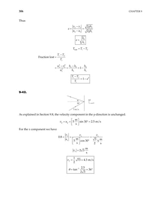 306 CHAPTER 9
Thus
2
2 1
2 1 1
2
2
gh
v v
u u gh
ε
−
= =
−
2
1
h
h
ε =
lost i f
T T T
= −
2 2
1 1 1 2
2
1 1
Fraction lost
1
i f
i
T T
T
u v h h h
u h
−
=
− −
= = = − 2
1
h
2
1
i f
i
T T
T
ε
−
= −
9-42.
y
x
30˚
5 m/s
θ
As explained in Section 9.8, the velocity component in the y-direction is unchanged.
m
5 sin 30 2.5 m/s
s
y y
v u
 
= = ° =
 
 
For the x component we have
0.8
m 3 m
5 cos 30 5
s 2 s
x x x
x
v v v
u
= = =
 
°
 
 
m
2 3
s
x
v =
1
1
73 4.3 m/s
2
2.5
tan 36
2 3
f
v
θ −
=
= °
 