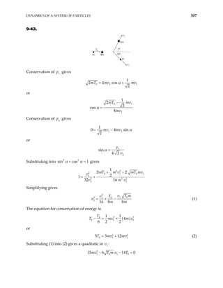 DYNAMICS OF A SYSTEM OF PARTICLES 307
9-43.
α
T0
v2
v1
45˚
4m
m
m
4m
Conservation of gives
x
p
0 2
1
2 4 cos
2
mT mv mv
α
= + 1
or
0 1
2
1
2
2
cos
4
mT mv
mv
α
−
=
Conservation of y
p gives
1 2
1
0 4
2
mv mv sin α
= −
or
1
2
sin
4 2
v
v
α =
Substituting into si gives
2 2
n cos 1
α α
+ =
2 2
2 0 1 0
1
2 2 2
2 2
1
2 2
2
32 16
mT m v mT mv
v
v m v
+ −
= +
1
1
Simplifying gives
2
1 0
2 0
1
2
16 8 8
v T m
T
v
v
m m
= + − (1)
The equation for conservation of energy is
( )
2 2
0
0 1
1 1
4
6 2 2
T
T mv
− = + 2
m v
2
2
or
(2)
2
0 1
5 3 12
T mv mv
= +
Substituting (1) into (2) gives a quadratic in :
1
v
2
1 0 1 0
15 6 14 0
mv T m v T
− − =
 