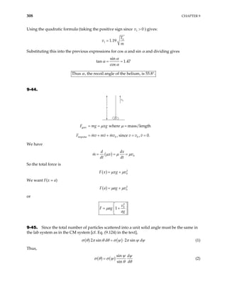 308 CHAPTER 9
Using the quadratic formula (taking the positive sign since v ) gives:
1 0
>
0
1 1.19
T
v
m
=
Substituting this into the previous expressions for cos α and sin α and dividing gives
sin
tan 1.47
cos
α
α
α
= =
Thus , the recoil angle of the helium, is 55.8 .
α °
9-44.
v0
x
grav
impulse 0 0
where mass/length
, since , 0.
F mg xg
F mv mv mv v v v
µ µ
= = =
= + + = =
We have
( ) 0
d dx
m x
dt dt
v
µ µ µ
= = =
So the total force is
( ) 2
0
F x xg v
µ µ
= +
We want F(x = a)
( ) 2
0
F a ag v
µ µ
= +
or
2
0
1
v
F ag
ag
µ
 
= +
 
 
9-45. Since the total number of particles scattered into a unit solid angle must be the same in
the lab system as in the CM system [cf. Eq. (9.124) in the text],
( ) ( )
2 sin 2 sin
d d
σ θ π θ θ σ ψ π ψ ψ
= ⋅ (1)
Thus,
( ) ( )
sin
sin
d
d
ψ ψ
σ θ σ ψ
θ θ
= (2)
 