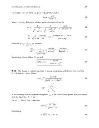 DYNAMICS OF A SYSTEM OF PARTICLES 309
The relation between θ and ψ is given by Eq. (9.69), which is
sin
tan
cos x
θ
ψ
θ
=
+
(3)
where 1
x m m
= 2 . Using this relation, we can eliminate ψ from (2):
( )2
2 2
sin
1 1
n
1 1 2 cos
cos
1 1
tan sin
x x
x
2
si
θ
ψ = = (4)
θ
θ
ψ θ
=
+ +
+
+ +
( )
( ) ( )
( )
2
2
2
tan cos cos sin
cos
tan cos
d x
d d d x
d d ψ θ θ
ψ ψ
ψ
θ ψ θ θ
+ +
= =
+
θ
(5)
Since 2
2
1
s
1 tan
ψ
co
ψ
=
+
, (5) becomes
( )
( )
2 2 2
2
1 cos 1 cos
1
sin 1 2 cos
cos
1
cos
x x
d x
x
x
d
x
θ θ
ψ
θ
θ θ
θ
θ
+ +
=
+ +
+
+
+
= (6)
Substituting (4) and (6) into (2), we find
( ) ( )
( )
3 2
2
1 cos
1 2 cos
x
x x
θ
σ θ σ ψ
θ
+
=
+ +
(7)
9-46. The change in angle for a particle of mass µ moving in a central-force field is [cf. Eq.
(9.121)]. Let ψ = capital θ here.
( )
( )
max
min
2
2 2
2 2
r
r
r dr
E U r
ψ
µ µ
∆ =
− −
∫ (1)
b
a
rmin
θ
ψ
In the scattering from an impenetrable sphere, is the radius of that sphere. Also, we can see
from the figure that
min
r
2
θ π ψ
= − .
For , U = 0. Thus (1) becomes
min
r r
>
( )
2
2 2
2
a
r dr
E r
ψ
µ
∞
∆ =
−
∫ (2)
Substituting
0
2 ;
b T E T
µ 0
= =
′ ′ (3)
 