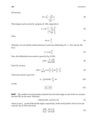 310 CHAPTER 9
(2) becomes
2
2
1
dr
r
r
b
α
ψ
∞
∆ =
−
∫ (4)
This integral can be solved by using Eq. (E. 10b), Appendix E:
1
2
2
sin
4
a
r
b
ψ
∞
− −
 
=  
 
 
(5)
Thus,
sin
b
a
=
ψ (6)
Therefore, we can find the relation between θ and b by substituting ( )
2
θ π ψ
= − into (6). We
have
cos
2
b a
θ
= (7)
Now, the differential cross section is given by Eq. (9.120):
( )
sin
b db
d
σ θ
θ θ
= (8)
From (7), we have
( )
2
1
cos sin
sin 2 2 2 4
a
a
θ θ
σ θ
θ
= ×
a
= (9)
Total cross section is given by
( )
2
4
4
t
a
d
σ σ θ π
= Ω = ⋅
∫ (10)
so that
2
t a
σ π
= (11)
9-47. The number of recoil particles scattered into unit solid angle in each of the two systems,
lab and CM, are the same. Therefore,
( ) ( )
sin sin
d d
σ φ φ φ σ ζ ζ ζ
= (1)
where φ and ζ are the CM and lab angles, respectively, of the recoil particle. From (1) we can
write [cf. Eq. (9.125) in the text]
( )
( )
sin
sin
d
d
σ φ ζ ζ
σ ζ φ φ
= (2)
 