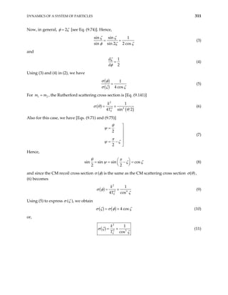 DYNAMICS OF A SYSTEM OF PARTICLES 311
Now, in general, 2
φ ζ
= [see Eq. (9.74)]. Hence,
sin sin 1
sin sin 2 2 cos
ζ ζ
φ ζ ζ
= = (3)
and
1
2
d
d
ζ
φ
= (4)
Using (3) and (4) in (2), we have
( )
( )
1
4 cos
σ φ
σ ζ ζ
= (5)
For , the Rutherford scattering cross section is [Eq. (9.141)]
1
m m
= 2
( )
( )
2
2 4
0
1
4 sin
k
T
σ θ
θ
= ×
2
(6)
Also for this case, we have [Eqs. (9.71) and (9.75)]
2
2
θ
ψ
π
ψ ζ

= 



= −

(7)
Hence,
sin sin sin cos
2 2
θ π
ψ ζ ζ
 
= = − =
 
 
(8)
and since the CM recoil cross section σ (φ) is the same as the CM scattering cross section ( )
σ θ ,
(6) becomes
( )
2
2 4
0
1
4 cos
k
T
σ φ
ζ
= × (9)
Using (5) to express σ (ζ ), we obtain
( ) ( ) 4 cos
σ ζ σ φ ζ
= × (10)
or,
( )
2
2 3
0
1
cos
k
T
σ ζ
ζ
= × (11)
 