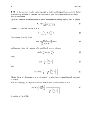 312 CHAPTER 9
9-48. In the case , the scattering angle ψ for the incident particle measured in the lab
system is very small for all energies. We can then anticipate that σ (ψ) will rapidly approach
zero as ψ increases.
1
m m2
Eq. (9.140) gives the Rutherford cross section in terms of the scattering angle in the CM system:
( )
( ) ( )
2
CM 2 4
0
1
sin 2
4
k
T
σ θ
θ
=
′
(1)
From Eq. (9.79) we see that for ,
1 2
m m
2
0 0
1 2 1
m m
T T
m m m
= ≅
′
+
2
0
T (2)
Furthermore, from Eq. (9.69),
2
1 1
2
sin
tan sin
cos
m
m m
m
θ
ψ θ
θ
= ≅
+
(3)
and therefore, since ψ is expected to be small for all cases of interest,
1
2 2
sin tan
m m
m m
1
θ ψ
≅ ≅ ψ (4)
Then,
2
1
2
cos 1
m
m
θ ψ
 
= −  
 
(5)
and
( )
2
2 1
2
1
sin 2 1 1
2
m
m
θ ψ
 
 
 
= − −  
 
 
 
(6)
(Notice that 1
ψ , but since m , the quantity
1 m2 1
m m2
ψ is not necessarily small compared
to unity.)
With the help of (2) and (6), we can rewrite the CM cross section in terms of ψ as
( )
2
1
CM 2
2
2 0
1
2
1
2
1 1
m k
m T
m
m
ψ
 
=  
σ ψ
 
   
 
− −  
 
 
 
(7)
According to Eq. (9.129),
 