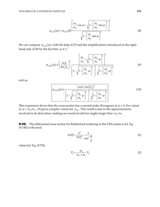 DYNAMICS OF A SYSTEM OF PARTICLES 313
( ) ( )
2
2
1 1
2 2
LAB CM 2
1
2
cos 1 sin
1 sin
m m
m m
m
m
 
 
 
+ −  
 
 
 
=
 
−  
 
ψ ψ
σ θ
ψ
σ ψ (8)
We can compute ( )
LAB
σ ψ with the help of (7) and the simplifications introduced in the right-
hand side of (8) by the fact that 1
ψ :
( )
2
2
1 1
2
2 2
1
LAB 2
2 2
2 0
1 1
2 2
1
2
1 1 1
m m
m m
m k
m T
m m
m m
 
 
 
+ −  
 
 
  
≅  
 
 

  
 
− − −

  
  
  
 
ψ
ψ ψ

σ ψ (9)
and so,
( )
( )
2
2 2
1 2 0
LAB 2
2 2
1 1
2 2
2
1 1 1
m k m T
m m
m m
≅
 
  
 
− − −

  
  
  
 
ψ ψ

σ ψ (10)
This expression shows that the cross section has a second-order divergence at ψ = 0. For values
of 2
m m1
ψ > , (9) gives complex values for lab
σ . This result is due to the approximations
involved in its derivation, making our result invalid for angles larger than 2 1
m m .
9-49. The differential cross section for Rutherford scattering in the CM system is [cf. Eq.
(9.140) in the text]
( )
2
2
4
0
1
16 sin
2
k
T
σ θ
θ
=
′
(1)
where [cf. Eq. (9.79)]
2
0
1 2
m
T
m m
=
′
+
0
T (2)
 