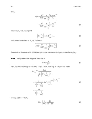 314 CHAPTER 9
Thus,
( )
2
2
1 2
2
4
0 2
2
2
1
2
4
0 2
1
16 sin
2
1
1
16 sin
2
m m
k
T m
m
k
T m
σ θ
θ
θ
 
+
=  
 
 
= +
 
 
(3)
Since 1 2 1
m m , we expand
2
1 1
2 2
1 1 2
m m
m m
 
+ ≅ + +
 
 
… (4)
Thus, to the first order in 1
m m2 , we have
( )
2
1
2
4
0 2
1
1 2
16 sin
2
m
k
T m
σ θ
θ
 
= +
 
 
(5)
This result is the same as Eq. (9.140) except for the correction term proportional to 1 2
m m .
9-50. The potential for the given force law is
( ) 2
2
k
U r
r
= (1)
First, we make a change of variable, 1
z r
= . Then, from Eq. (9.123), we can write
max
1 2
2
max 2
0
0
2 2
2
0
1
2 max 0
2
0
2
2
0
1
sin
2
2
z
k
z b
mu
b dz
k
b z
mu
b z
z
k
b
mu
b
k
b
mu
θ
π
−
 
= +
 
 
 
−
=
 
− +
 
 
=
+
=
+
∫
(2)
Solving (2) for b = b(θ ),
2 2 2
0
2
4
k
b
mu
θ
θ
π θ
=
−
(3)
 