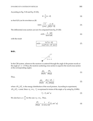 DYNAMICS OF A SYSTEM OF PARTICLES 315
According to Fig. 9-22 and Eq. (9.122),
(
1
2
)
θ π θ
= − (4)
so that b(θ ) can be rewritten as (θ):
( )
( )
2
0 2
k
b
mu
π θ
θ
θ π θ
−
=
−
(5)
The differential cross section can now be computed from Eq. (9.120):
( )
sin
b db
d
σ θ
θ θ
= (6)
with the result
( )
( )
( )
2
2
2 2
0 2 sin
k
mu
π π θ
σ θ
θ π θ θ
−
=
−
(7)
9-51.
θ
φ = π − θ
p
n
In the CM system, whenever the neutron is scattered through the angle θ, the proton recoils at
the angle φ = π – θ. Thus, the neutron scattering cross section is equal to the recoil cross section
at the corresponding angles:
( ) ( )
p
n
dN
dN
d d
θ φ
=
Ω Ω
(1)
Thus,
( ) ( )
p p
n
p
dN dT
dN
d dT d
θ φ
=
Ω Ω
(2)
where p p
dN dT is the energy distribution of the recoil protons. According to experiment,
p p
dN dT = const. Since p n
m m
≅ , p
T is expressed in terms of the angle ψ by using Eq. (9.89b):
2
0 sin
p
T T ψ
= (3)
We also have
2
θ
ψ = for the case p n
m m
≅ . Thus,
( )
( )
2
0
1
sin
2 sin
p
dT d
T
d d
ψ
φ π φ φ
=
Ω
(4)
 