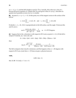 28 CHAPTER 1
so x = –2 ; y = 3, and the hill’s height is max[z]= 72 m. Actually, this is the max value of z,
because the given equation of z implies that, for each given value of x (or y), z describes an
upside down parabola in term of y ( or x) variable.
b) At point A: x = y = 1, z = 13. At this point, two of the tangent vectors to the surface of the
hill are
1
(1,1)
(1,0, ) (1,0, 8)
z
x
∂
=
∂
t = and
− 2
(1,1)
(0,1, ) (0,1,22)
z
y
∂
= =
∂
t
Evidently t t is perpendicular to the hill surface, and the angle
1 2 (8, 22,1)
× = − θ between this
and Oz axis is
2 2 2
(0,0,1) (8, 22,1) 1
s
23.43
8 22 1
⋅ −
+ +
co θ = so θ = 87.55 degrees.
=
c) Suppose that in the α direction ( with respect to W-E axis), at point A = (1,1,13) the hill is
steepest. Evidently, dy = (tanα )dx and
d 2 2 6 8 18 28 22(tan 1)
z xdy ydx xdx ydy dx dy dx
α
= + − − − + = −
then
2 2
cos 1
22(tan 1) 22 2 cos ( 45)
dx dy dx
dz dx
α
α α
+ −
=
− +
tan β = =
The hill is steepest when tanβ is minimum, and this happens when α = –45 degrees with
respect to W-E axis. (note that α = 135 does not give a physical answer).
1-41.
2 ( 1)
a a
⋅ = −
A B
then if only a = 1 or a = 0.
0
⋅ =
A B
 