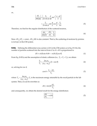 316 CHAPTER 9
or,
( )
2
0
0
sin
2 sin 2
sin cos
2 sin 2 2 4
p
dT T d
d d
T T0
π φ
φ π φ φ
φ φ
π φ π
−
 
=  
Ω  
= = (5)
Therefore, we find for the angular distribution of the scattered neutron,
( )
0
4
p
n
p
dN
dN T
d dT
θ π
= ⋅
Ω
(6)
Since p p
dN dT = const., n
dN dΩ is also constant. That is, the scattering of neutrons by protons
is isotropic in the CM system.
9-52. Defining the differential cross section σ (θ ) in the CM system as in Eq. (9.116), the
number of particles scattered into the interval from θ to θ + dθ is proportional to
( ) ( ) ( )
sin cos
dN d d
σ θ θ θ σ θ
∝ = − θ
2
(1)
From Eq. (9.87a) and the assumption of elastic collisions (i.e., T T
0 1 T
= + ), we obtain
( )
(
2 1 2
2
0 1 2
2
1 cos
T m m
T m m
)
θ
= −
+
(2)
or, solving for cos θ,
2
2
cos m
m
T T
T
θ
−
= (3)
where
( )
1 2
0
2
1 2
4
m
m m
m m
=
+
T is the maximum energy attainable by the recoil particle in the lab
system. Then, (1) can be rewritten as
T
( ) 2
2
m
dT
dN
T
σ θ
∝ (4)
and consequently, we obtain the desired result for the energy distribution:
( )
2
dN
dT
σ θ
∝ (5)
 