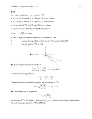 DYNAMICS OF A SYSTEM OF PARTICLES 317
9-53.
1
m = mass of particle 1
α , mass of
2
m = 238
U
1 ,
u u′
1 : velocity of particle α in LAB and CM before collision
1 ,
v v′
1
2
2
: velocity of particle in LAB and CM after collision
∝
2 ,
u u′ : velocity of in LAB and CM before collision
238
U
2 ,
v v′ ” velocity of in LAB and CM after collision
238
U
2 0
u = ,
2
1 1
1 7.7MeV
2
m u
T = =
90
ψ = ° is angle through which particle α is deflected in LAB
θ is angle through which particle α and are deflected in CM
238
U
ζ is recoil angle of in LAB
238
U
m1 u1
v1
v
v2′
–vCM
m1
m2
ζ
θ
2
a) Conservation of momentum in LAB:
1 1 2 2
1 1
1 1 2 2
cos
tan
sin
m u m v
u
m v m v
v
ζ
ζ
ζ
= 
=

= 
⇒
Conservation of energy in LAB:
2 2
1 1 1 1 2 2
2 2 2
m u m v m v
= +
2
From these equations we obtain the recoil scattering angle of 238
U
tan 2 1
2 1
44.52
m m
m m
−
= ⇒ =
+
°
ζ ζ
b) The velocity of CM of system is
1 1
CM
1 2
m u
v
m m
=
+
The velocity of in CM after collision is v v
238
U '
2 2 C
v
= − M . From the above figure we can obtain
the scattering angle of particle in CM to be
238
U
 