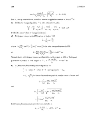 318 CHAPTER 9
2 2
2 2 1
2
2 1
sin
n 89.04
cos cm
v m m
v v m
ζ
ζ
−
= = ⇒ =
−
ta θ θ °
In CM, clearly after collision, particle α moves in opposite direction of that of 23
.
8
U
c) The kinetic energy of particle after collision in LAB is
238
U
2
2 2 2
1 0
2 2 2 1 1 1
1
2 1 2 1 2
2
0.25 MeV
2 2 cos
m v
m m u m
T
m m m m m
ζ
 
= = = =
  + +
 
m v
Evidently, conservation of energy is satisfied.
d) The impact parameter in CM is given in Section 9.10.
0
cot
2 2
k
b
T
θ
 
=  
 
′
where 1 2
0
9
q q
k
πε
= and ( )
2
0 1 1 2
1
2
u m u
= +
′ ′ 2
2
′
T m is the total energy of system in CM,
so 14
1 2 1 2
2
0 1 2 1
cot 1.8 10 m
4 2
q q m m
b
m m u
θ
πε
−
+  
= =
 
 
×
We note that b is the impact parameter of particle α with respect to CM, so the impact
parameter of particle α with respect to is
238
U
( )
1 2 14
2
1.83 10 m.
m m b
m
−
+
= ×
e) In CM system, the orbit equation of particle α is
( )
1 cos
r
α
ε θ
= +
′
where 0
θ = corresponds to r rmin
=
min
1
r
α
ε
⇒ =
′
+
is closest distance from particle α to the center of mass, and
( )2
2
1 1
0
1 1 2 1
4 m u b
m k q q m
πε
α
′
= =
and
( )
( )
2
2
1 1
0
1 1 2
2
1 1
2 0
1 1
1 2 1
4
1 2 1 2
4
1
m u b
E
E
m k q q m
m u b
m u
q q m
πε
ε
πε
1
′
= + = +
′
= + ′
But the actual minimum distance between particles is
14
1 2
min min
2
0.93 10 m.
m m
r r
m
−
+
= = ×
′
 
