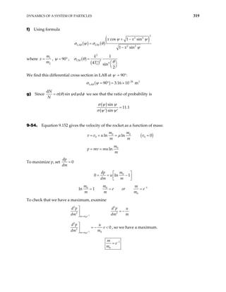 DYNAMICS OF A SYSTEM OF PARTICLES 319
f) Using formula
( ) ( )
( )
2
2 2
LAB CM 2 2
cos 1 sin
1 sin
x x
x
ψ ψ
σ θ
ψ
+ −
=
−
σ ψ
where 1
2
m
x
m
= , 90
ψ = ° , ( )
( )
2
CM 2
4
0
1
4 sin
2
k
T
σ θ
θ
=
 
′
 
 
We find this differential cross section in LAB at ψ = 90°:
( ) 28 2
LAB 90 3.16 10 m
σ ψ −
= ° = ×
g) Since
d
( ) sin d d
N
N
σ θ ψ ψ
= φ we see that the ratio of probability is
( )
( )
sin
11.1
' sin
σ ψ ψ
σ ψ ψ
=
′
9-54. Equation 9.152 gives the velocity of the rocket as a function of mass:
( )
0 0
0 0
0
ln ln 0
ln
m m
v v u v
m m
m
p mv mu
m
µ
= + = =
= =
To maximize p, set 0
dp
dm
=
0
0 ln
dp m
u
dm m
1
 
= = −
 
 
1
0 0
0
1
m m m
e or e
m m m
ln −
= = =
To check that we have a maximum, examine
1
0
2 2
2 2
m m e
d p d p u
dm dm m
−
=

= −


1
0
2
2
0
0
m m e
d p u
e
dm m
−
=

= − <

 , so we have a maximum.
1
0
m
e
m
−
=
 