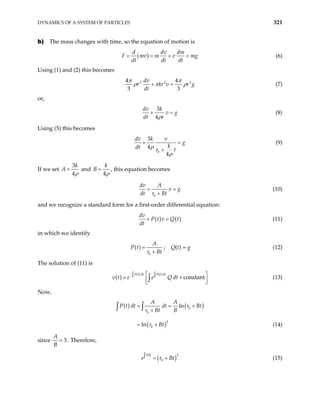 DYNAMICS OF A SYSTEM OF PARTICLES 321
b) The mass changes with time, so the equation of motion is
( )
d dv dm
F mv m v m
dt dt dt
= = + = g (6)
Using (1) and (2) this becomes
3 2
4 4
3 3
dv
r kr v
dt
3
r g
π π
ρ π ρ
+ = (7)
or,
3
4
dv k
v g
dt r
ρ
+ = (8)
Using (5) this becomes
0
3
4
4
dv k v
g
k
dt r t
ρ
ρ
+ =
+
(9)
If we set
3
4
k
A
ρ
= and
4
k
B
ρ
= , this equation becomes
0
dv A
v g
dt r Bt
+ =
+
(10)
and we recognize a standard form for a first-order differential equation:
( ) ( )
dv
P t v Q t
dt
+ = (11)
in which we identify
( )
0
A
P t
r Bt
=
+
; Q(t) = g (12)
The solution of (11) is
v t
( )
( ) ( )
constant
P t dt P t dt
e e Q dt
−  
∫ ∫
= +
 
 
∫ (13)
Now,
( ) ( )
( )
0
0
3
0
ln
ln
A A
P t dt dt r Bt
r Bt B
r Bt
= =
+
= +
∫ ∫ +
(14)
since 3
A
B
= . Therefore,
(15)
( 3
0
Pdt
e r B
∫ = + )
t
 