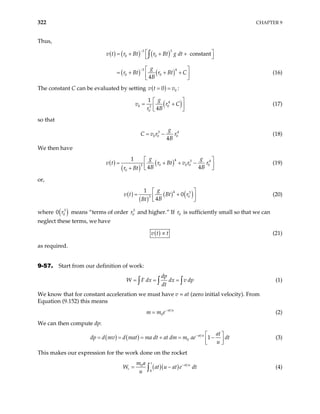 322 CHAPTER 9
Thus,
( ) ( ) ( )
( ) ( )
3 3
0 0
3 4
0 0
constant
4
v t r Bt r Bt g dt
g
r Bt r Bt C
B
−
−
 
= + + +
 
 
= + + +
 
 
∫
(16)
The constant C can be evaluated by setting ( ) 0
0
v t v
= = :
( )
4
0 0
3
0
1
4
g
v r
r B
C
 
= +
 
 
(17)
so that
3
0 0 0
4
g
C v r r
B
= − 4
(18)
We then have
( )
( )
( )4 3
0 0 0
3
0
1
4 4
g g
r Bt v r r
B B
r Bt
4
0
v t
 
= + + −
 
 
+
(19)
or,
( )
( )
( ) ( )
4 3
0
3
1
0
4
g
v t Bt r
B
Bt
 
= +
 
 
(20)
where ( )
3
0
r
0 means “terms of order and higher.” If is sufficiently small so that we can
neglect these terms, we have
3
0
r 0
r
( )
v t t
∝ (21)
as required.
9-57. Start from our definition of work:
dp
W F dx dx v dp
dt
= = =
∫ ∫ ∫ (1)
We know that for constant acceleration we must have v = at (zero initial velocity). From
Equation (9.152) this means
0
at u
m m e−
= (2)
We can then compute dp:
( ) ( ) 0 1
at u at
d mv d mat ma dt at dm m ae dt
u
−
dp
 
= + = −
= =  
 
(3)
This makes our expression for the work done on the rocket
( )( )
0
0
t
at u
r
m a
W at u at e
u
−
= −
∫ dt (4)
 