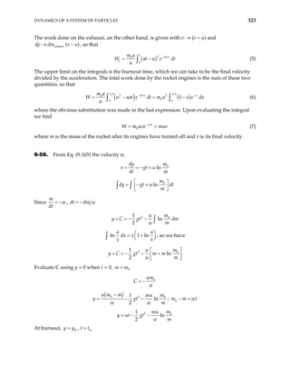 DYNAMICS OF A SYSTEM OF PARTICLES 323
The work done on the exhaust, on the other hand, is given with v → (v – u) and
, so that
(
exhaust
dp dm v u
→ )
−
( )2
0
0
t
at u
e
m a
W at u e
u
−
= −
∫ dt (5)
The upper limit on the integrals is the burnout time, which we can take to be the final velocity
divided by the acceleration. The total work done by the rocket engines is the sum of these two
quantities, so that
( ) ( )
2 2
0
0
0 0
1
v a v u
at u x
m a
u uat e dt m u x e dx
u
− −
= −
∫ ∫
W = − (6)
where the obvious substitution was made in the last expression. Upon evaluating the integral
we find
0
v u
W m uve muv
−
= = (7)
where m is the mass of the rocket after its engines have turned off and v is its final velocity.
9-58. From Eq. (9.165) the velocity is
0
ln
dy m
v gt u
dt m
= = − +
0
ln
m
dy gt u dt
m
 
= − +
 
 
∫ ∫
Since
m
dt
α
= − , dt dm α
= −
2 0
1
ln
2
m
u
y C gt dm
m
α
+ = − − ∫
ln 1 ln
a a
dx x
x x

= +


∫



, so we have
2 0
1
ln
2
m
u
y C gt m m
m
α
 
+ = − − +
 
 
Evaluate C using y = 0 when t = 0, 0
m m
=
0
um
C
α
= −
( )
0 2 0
1
ln
2
u m m m
mu
t
m
α α
−
= − −
y g ; 0
m m t
α
− =
2 0
1
ln
2
m
mu
y ut gt
m
α
= − −
At burnout, ,
B
y y
= B
t t
=
 