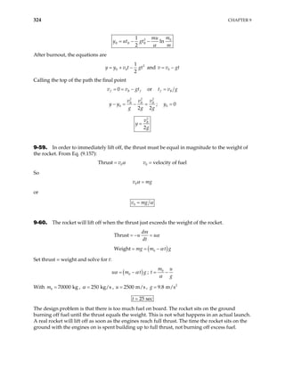324 CHAPTER 9
2 0
1
ln
2
B B B
m
mu
y ut gt
m
α
= − −
After burnout, the equations are
2
0 0
1
2
y y v t gt
= + − and v v0 gt
= −
Calling the top of the path the final point
0
f B f
v v
= = − gt or f B
t v g
=
2 2
0
2 2
B B
v v v
y y
g g
− = − =
2
B
g
; 0 0
y =
2
2
B
v
y
g
=
9-59. In order to immediately lift off, the thrust must be equal in magnitude to the weight of
the rocket. From Eq. (9.157):
Thru 0
st v α
= 0 velocity of fuel
v =
So
0
v mg
α =
or
0
v mg α
=
9-60. The rocket will lift off when the thrust just exceeds the weight of the rocket.
Thrust
dm
u u
dt
α
= − =
( )
0
Weight mg m t g
α
= = −
Set thrust = weight and solve for t:
( )
0
u m t
α α
= − g ; 0
m u
t
g
α
= −
With ,
0 70000 kg
m = 250 kg/s
α = , 2500 m/s
u = , 2
9.8 m/s
g =
25 sec
t
The design problem is that there is too much fuel on board. The rocket sits on the ground
burning off fuel until the thrust equals the weight. This is not what happens in an actual launch.
A real rocket will lift off as soon as the engines reach full thrust. The time the rocket sits on the
ground with the engines on is spent building up to full thrust, not burning off excess fuel.
 