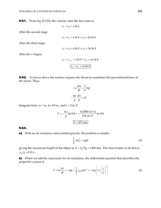 DYNAMICS OF A SYSTEM OF PARTICLES 325
9-61. From Eq. (9.153), the velocity after the first state is:
1 0 ln
v v u k
= +
After the second stage:
2 1 0
ln 2 ln
v v u k v u k
= + = +
After the third stage:
3 2 0
ln 3 ln
v v u k v u k
= + = +
After the n stages:
1 0
ln ln
n n
v v u k v nu k
−
= + = +
0 ln
n
v v nu k
= +
9-62. To hover above the surface requires the thrust to counteract the gravitational force of
the moon. Thus:
1
6
6
dm
u m
dt
u dm
dt
g m
− =
− =
g
Integrate from m to 0.8 and t = 0 to T:
0
m
= 0
m
( )
2
6 2000 m/s
6
ln 0.8 ln 0.8
9.8 m/s
u
T
g
= − = −
273 sec
T =
9-63.
a) With no air resistance and constant gravity, the problem is simple:
2
0
1
2
mv mgh
= (1)
giving the maximum height of the object as 2
0 2 1800 km
h v g
= . The time it takes to do this is
0 610 s
v g .
b) When we add the expression for air resistance, the differential equation that describes the
projectile’s ascent is
2
2
1
1
2
W
t
dv v
mg c Av mg
dt v
ρ
F m
 
 
 
 
 
 
 
 
 
 
 
= = − − = − + (2)
 