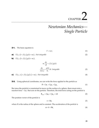 CHAPTER 2
Newtonian Mechanics—
Single Particle
2-1. The basic equation is
i i
F m x
= (1)
a) ( ) ( ) ( )
,
i i
F x t f x g t m x
= = i i : Not integrable (2)
b) ( ) ( ) ( )
,
i i
F x t f x g t m x
= = i i
( ) ( )
i
i i
dx
m f x g
dt
= t
( )
( )
i
i i
g t
dx
dt
f x m
= : Integrable (3)
c) ( ) ( ) ( )
,
i i i i i
F x x f x g x m x
= = i : Not integrable (4)
2-2. Using spherical coordinates, we can write the force applied to the particle as
r r
F F F
θ θ φ φ
= + +
F e e e (1)
But since the particle is constrained to move on the surface of a sphere, there must exist a
reaction force that acts on the particle. Therefore, the total force acting on the particle is
r r
F
− e
total F F m
θ θ φ φ
= + =
F e e r (2)
The position vector of the particle is
r
R
=
r e (3)
where R is the radius of the sphere and is constant. The acceleration of the particle is
r
R
= =
a r e (4)
29
 