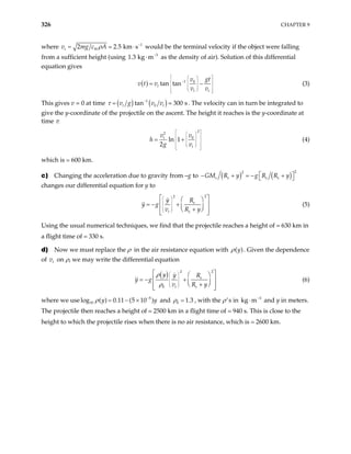 326 CHAPTER 9
where 1
2 2 5 k
t W
g c A
ρ −
= .
1 3 kg
m s
⋅
v m would be the terminal velocity if the object were falling
from a sufficient height (using 3
m−
. ⋅ as the density of air). Solution of this differential
equation gives
( ) 1 0
tan tan
t
t t
gt
v
v t v
v v
 
 
 
−  
 
 
 
 
 
 
 
= − (3)
This gives v = 0 at time ( ) ( )
1
0
tan 300 s
t t
v g v v
τ −
= . The velocity can in turn be integrated to
give the y-coordinate of the projectile on the ascent. The height it reaches is the y-coordinate at
time τ:
2
2
0
ln 1
2
t
t
v v
h
g v
 
 
 
 
 
 
 
 
 
 
 
= + (4)
which is 600 km.
c) Changing the acceleration due to gravity from –g to ( ) ( )
2
2
e e e e
GM R y g R R y
 
− + = − +
 
changes our differential equation for y to
2
2
e
t e
y R
y g
v R y
 
 
 
 
 
 
 
 
= − +  
+
 
 
 
(5)
Using the usual numerical techniques, we find that the projectile reaches a height of 630 km in
a flight time of 330 s.
d) Now we must replace the ρ in the air resistance equation with ( )
y
ρ . Given the dependence
of on ρ, we may write the differential equation
t
v
( ) 2
2
0
e
t e
y y R
y g
v R y
ρ
ρ
 
 
 
 
 
 
 
 
= − +  
+
 
 
 
(6)
where we use log and
5
10 ( ) 0 11 (5 10 )
y
ρ −
= . − × y 0 1 3
ρ = . , with the ρ’s in and y in meters.
The projectile then reaches a height of 2500 km in a flight time of 940 s. This is close to the
height to which the projectile rises when there is no air resistance, which is 2600 km.
3
kg m−
⋅
 