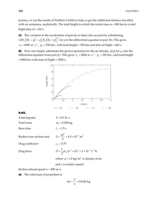 328 CHAPTER 9
journey, or use the results of Problem 9-63(b) to help us get the additional distance travelled
with air resistance, analytically. The total height to which the rocket rises is 890 km in a total
flight time of 410 s.
c) The variation in the acceleration of gravity is taken into account by substituting
( ) ( )
2
2
e e e e
GM R y g R R y

+ = +

1
6900 m s
b
v −
⋅ 230 km
b
y

 for g in the differential equation in part (b). This gives
, , with total height 950 km and time-of-flight 460 s.
d) Now one simply substitutes the given expression for the air density, ρ(y) for ρ, into the
differential equation from part (c). This gives v 1
8200 m s
b
−
⋅ , , and total height
8900 km with time-of-flight 2900 s.
250 km
b
y
0 0.5 1 1.5 2 2.5 3
0
2
4
6
8
10
height
(km)
(a) (b) (c) (d)
t (1000 s)
9-65.
Total impulse 8.5 N s
P = ⋅
Total mass 0 0.054 kg
m =
Burn time 1.5 s
f
t =
Rocket cross section area
2
4 2
4.5 10 m
4
d
S
π −
= = ×
Drag coefficient 0.75
w
c =
Drag force 2 2 4 2
1
2 10 N
2
w
D c Sv Kv v
ρ −
= = = ×
where 1.2
ρ = is density of air
3
kg/m
and v is rocket’s speed
Rocket exhaust speed u = 800 m/s
a) The total mass of propellant is
0.0106 kg
P
m
u
∆ = =
 