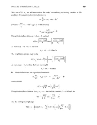 DYNAMICS OF A SYSTEM OF PARTICLES 329
Since , we will assume that the rocket’s mass is approximately constant in this
problem. The equation of motion of rocket is
0
~ 20%
m m
2
0 o
dv
m m g u
dt
α
= − + − Kv
(where 3
7.1 10 kg/s
f
m
t
α −
∆
= = × is fuel burn rate)
( )
0
2
0
m dv
dt
u m g Kv
α
⇒ =
− −
Using the initial condition at t = 0, v = 0, we find
( ) ( )
0 0
2
0
( ) tanh
u m g K u m g
K m
α α
v t
 
− −
 
=
 
 
At burn-out, , we find
1.5 s
f
t t
= =
( ) 114.3 m/s
f f
v v t
= =
The height accordingly is given by
( )
0
0
2
0
0
( ) ( ) d ln cosh
k u m g
m
v t t t
k m
α
h t
 
 
−
 
= =  
 
 
 
 
∫
At burn out, f
t t
= , we find the burn-out height
( ) 95.53 m
f f
h h t
= =
b) After the burn-out, the equation of motion is
2 0
0 0 2
0
d
d
d
d
m v
v
g Kv
t m g
= − − ⇒ = −
+
m m t
Kv
with solution
0
0
( ) tan
m g Kg
v t t C
K m
 
= − −
 
 
Using the initial condition at f
t t
= , ( ) f
t v
v = , we find the constant C = –1.43 rad, so
0
0
( ) tan 1.43
m g Kg
v t t
K m
 
= − −
 
 
and the corresponding height
0
0
( ) ( ) d 0.88 ln cos 1.43
f
t
f f
t
Kg
m
h v t t h t
K m
h t
 
 
 
 
= + + −
= +  
 
 
 
 
 
 
 
∫
 