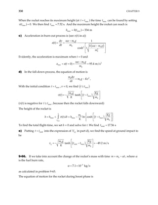 330 CHAPTER 9
When the rocket reaches its maximum height (at t tmax
= ) the time t can be found by setting
We then find And the maximum height the rocket can reach is
max
max
( )
v t = 0. max 7.52 s.
t =
max max
( ) 334 m
h h t
= =
c) Acceleration in burn-out process is (see v(t) in a))
( )
0
0 0
2
2
0
d 1
( )
d
cosh
u m g
v
t m k u m g
t
m
a t
α
α
−
= =
 
−
 
 
 
Evidently, the acceleration is maximum when t = 0 and
2
0
0
( 0) 95.4 m/s
max
u m g
a a t
m
α −
= = = =
d) In the fall-down process, the equation of motion is
2
0
0
d
d
m v
m g Kv
t
= − ,
With the initial condition t t , v = 0, we find
max
= ( )
max
t t
≥
( )
0
max
0
( ) tanh
m g Kg
v t t t
K m
 
= − −
 
 
(v(t) is negative for , because then the rocket falls downward)
max
t t
≥
The height of the rocket is
( )
max
0
max max max
0
( ) ln cosh
t
t
Kg
m
v t dt h t t
K m
h h
 
 
 
= + = − −
 
 
 
 
 
∫
To find the total flight-time, we set h = 0 and solve for t. We find total 17.56 s
t =
e) Putting into the expression of V in part d), we find the speed at ground impact to
be
total
t t
= ( )
t
( )
0
max
0
tanh 49.2 m/s
g total
m g Kg
t
K m
 
= − − = −
 
 
v t
9-66. If we take into account the change of the rocket’s mass with time 0
m m t
α
= − , where α
is the fuel burn rate,
3
7.1 10 kg/s
α −
= ×
as calculated in problem 9-65.
The equation of motion for the rocket during boost phase is
 