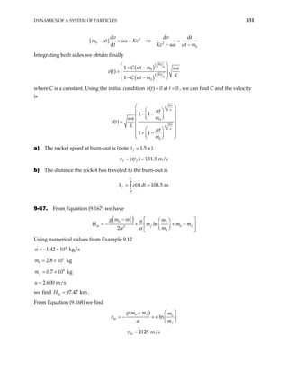 DYNAMICS OF A SYSTEM OF PARTICLES 331
( ) 2
0 2
0
d d
d
v v
m t u Kv
t Kv u
α α
α α
− = − ⇒ =
− −
dt
t m
Integrating both sides we obtain finally
( )
( )
2
0
2
0
1
( )
1
Ku
Ku
C t m u
v t
K
C t m
α
α
α α
α
 
+ −
 
=
 
− −
 
where C is a constant. Using the initial condition ( ) 0 at 0
v t t
= = , we can find C and the velocity
is
2
0
2
0
1 1
( )
1 1
Ku
Ku
t
m
u
v t
K
t
m
α
α
α
∝
∝
 
 
 
− −
 
 
 
=  
 
 
 
+ −
 
 
 
 
a) The rocket speed at burn-out is (note t 1.5 s
f = ).
( ) 131.3 m/s
f f
v v t
= =
b) The distance the rocket has traveled to the burn-out is
( ) 108.5 m
f
t
f
h v t dt
θ
= =
∫
9-67. From Equation (9.167) we have
( )
2
0
0
2
0
ln
2
f f
bo f f
g m m m
u
H m m
m
α α
−
m
 
 
+ + −
= −  
 
 
 
Using numerical values from Example 9.12
4
1.42 10 kg/s
α = − ×
6
0 2.8 10 kg
m = ×
6
0.7 10 kg
f
m = ×
2.600 m/s
u =
we find 97.47 km
bo
H = .
From Equation (9.168) we find
0
( )
ln
f o
bo
f
g m m m
v u
m
α
 
−
= − +  
 
2125 m/s
bo
v =
 