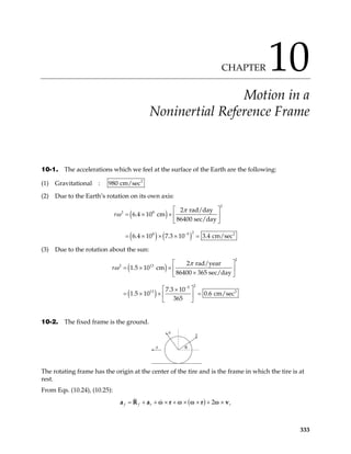 CHAPTER 10
Motion in a
Noninertial Reference Frame
10-1. The accelerations which we feel at the surface of the Earth are the following:
(1) Gravitational : 2
980 cm/sec
(2) Due to the Earth’s rotation on its own axis:
( )
( ) ( )
2
2 8
2
8 5
2 rad/day
6.4 10 cm
86400 sec/day
6.4 10 7.3 10 3.4 cm/sec
r
π
ω
−
 
= × ×  
 
= × × × = 2
(3) Due to the rotation about the sun:
( )
( )
2
2 13
2
5
13 2
2 rad/year
1.5 10 cm
86400 365 sec/day
7.3 10
1.5 10 0.6 cm/sec
365
r
π
ω
−
 
= × ×  
×
 
 
×
= × × =
 
 
10-2. The fixed frame is the ground.
y
a θ
x
The rotating frame has the origin at the center of the tire and is the frame in which the tire is at
rest.
From Eqs. (10.24), (10.25):
( ) 2
f f r r
= + + × + × × + ×
a r r v
ω ω ω ω
a R
333
 