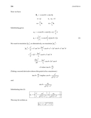 334 CHAPTER 10
Now we have
0
0 0
cos sin
0
f
r r
a a
r
V a
r r
θ θ
= − +
= = =
= =
R i
r i v a
k k
ω ω
j
Substituting gives
2
0
cos sin
f
v
a a a
r
θ θ
= − + + −
a i j j i
(
2
0
cos sin 1
f
v
a
r
θ θ
 
= − + + +
 
 
a i j ) a (1)
We want to maximize f
a , or alternatively, we maximize
2
f
a :
4 2
2
2 2 2 2 2 2
2
0 0
4 2
2 2 2
2
0 0
2
cos cos 2 sin sin
2
2 cos sin
f
v av
a a a
r r
v av
a a
r r
a
θ θ θ
θ θ
= + + + + +
= + + +
a θ
2
2
2
0
0
2
2
cos 2 cos
0 when tan
f
d av
a
d r
ar
v
θ θ
θ
θ
= − +
= =
a
(Taking a second derivative shows this point to be a maximum.)
2
0
2 2 2 4
0
n implies cos
ar v
v a r v
θ θ
= =
+
ta
and
0
2 2 4
0
sin
ar
a r v
θ =
+
Substituting into (1)
2 2
0
2 2 4 2 2 4
0 0 0
1
f
ar
v av
a
r a r v a r v
  
  
= − + + +
  
+ +
  
j




a i
This may be written as
2 4 2
0
f a a v r
= + +
a
 