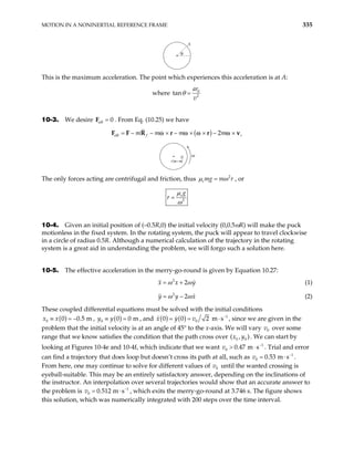MOTION IN A NONINERTIAL REFERENCE FRAME 335
θ
A
This is the maximum acceleration. The point which experiences this acceleration is at A:
where 0
2
ar
v
tanθ =
10-3. We desire . From Eq. (10.25) we have
eff 0
=
F
( )
eff 2
f r
m m m m
= − − × − × × − ×
r r v
ω ω ω ω
F F R
r
0 ω
The only forces acting are centrifugal and friction, thus 2
smg m r
µ ω
= , or
2
s g
r
µ
ω
=
10-4. Given an initial position of (–0.5R,0) the initial velocity (0,0.5ωR) will make the puck
motionless in the fixed system. In the rotating system, the puck will appear to travel clockwise
in a circle of radius 0.5R. Although a numerical calculation of the trajectory in the rotating
system is a great aid in understanding the problem, we will forgo such a solution here.
10-5. The effective acceleration in the merry-go-round is given by Equation 10.27:
2
2
x x y
ω ω
= + (1)
2
2
y y x
ω ω
= − (2)
These coupled differential equations must be solved with the initial conditions
( )
0 0 0.5 m
x x
≡ = − , ( )
0 0 0 m
y y
≡ = , and ( ) ( ) 1
0
0 0 2 m s
x y v −
= =
0
v
⋅ , since we are given in the
problem that the initial velocity is at an angle of 45° to the x-axis. We will vary over some
range that we know satisfies the condition that the path cross over . We can start by
looking at Figures 10-4e and 10-4f, which indicate that we want . Trial and error
can find a trajectory that does loop but doesn’t cross its path at all, such as
0
v
1
⋅
0.
0 0
( , )
x y
0.47 m
> s−
0
v 1
53 m s−
= ⋅ .
From here, one may continue to solve for different values of v until the wanted crossing is
eyeball-suitable. This may be an entirely satisfactory answer, depending on the inclinations of
the instructor. An interpolation over several trajectories would show that an accurate answer to
the problem is , which exits the merry-go-round at 3.746 s. The figure shows
this solution, which was numerically integrated with 200 steps over the time interval.
0
1
0.512 m s−
= ⋅
0
v
 