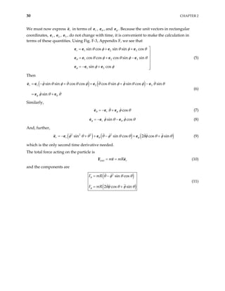 30 CHAPTER 2
We must now express in terms of ,
r
e r
e θ
e , and φ
e . Because the unit vectors in rectangular
coordinates, e , , e , do not change with time, it is convenient to make the calculation in
terms of these quantities. Using Fig. F-3, Appendix F, we see that
1 2
e 3
1 2 3
1 2 3
1 2
sin cos sin sin cos
cos cos cos sin sin
sin cos
r
θ
φ
θ φ θ φ θ
θ φ θ φ
φ φ

= + +
θ


= + −


= − + 

e e e e
e e
e e e
e e (5)
Then
( ) ( )
1 2
sin sin cos cos cos sin sin cos sin
sin
r
φ θ
3
φ θ φ θ θ φ θ θ φ φ θ φ θ
φ θ θ
= − + + + −
= +
e e e e
e e
θ
(6)
Similarly,
cos
r
θ φ
θ φ
= − +
e e e θ (7)
sin cos
r
φ θ
φ θ φ
= − −
e e e θ (8)
And, further,
( ) ( ) ( )
2 2 2 2
sin sin cos 2 cos sin
r r θ φ
φ θ θ θ φ θ θ θφ θ φ θ
= − + + − + +
e e e e (9)
which is the only second time derivative needed.
The total force acting on the particle is
total r
m mR
= =
F r e (10)
and the components are
( )
( )
2
sin cos
2 cos sin
F mR
F mR
θ
φ
θ φ θ θ
θφ θ φ θ
= −
= +
(11)
 