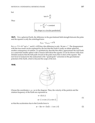 MOTION IN A NONINERTIAL REFERENCE FRAME 337
but
tan
dz
dr
θ =
Thus
2
2
constant
2
The shape is a circular paraboloid.
z r
g
ω
= +
10-7. For a spherical Earth, the difference in the gravitational field strength between the poles
and the equator is only the centrifugal term:
2
poles equator
g g R
ω
− =
For and R = 6370 km, this difference is only 34
5
7.3 10 rad s
ω −
= × ⋅ 1
− 2
mm s−
⋅ . The disagreement
with the true result can be explained by the fact that the Earth is really an oblate spheroid,
another consequence of rotation. To qualitatively describe this effect, approximate the real Earth
as a somewhat smaller sphere with a massive belt about the equator. It can be shown with more
detailed analysis that the belt pulls inward at the poles more than it does at the equator. The
next level of analysis for the undaunted is the “quadrupole” correction to the gravitational
potential of the Earth, which is beyond the scope of the text.
10-8.
x
y
z
λ
ω
Choose the coordinates x, y, z as in the diagram. Then, the velocity of the particle and the
rotation frequency of the Earth are expressed as
( )
( )
0,0,
cos , 0, sin
z
ω λ ω λ
= 


= − 
v
ω
(1)
so that the acceleration due to the Coriolis force is
( )
2 2 0, cos
z
ω
= − × = −
a r
ω , 0
λ (2)
 