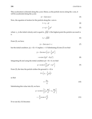 338 CHAPTER 10
This acceleration is directed along the y axis. Hence, as the particle moves along the z axis, it
will be accelerated along the y axis:
2 cos
y z
ω λ
= − (3)
Now, the equation of motion for the particle along the z axis is
0
z v gt
= − (4)
2
0
1
2
z v t gt
= − (5)
where v is the initial velocity and is equal to
0 2gh if the highest point the particle can reach is
h:
0 2
v = gh
c
(6)
From (3), we have
2 cos
y z
ω λ
= − + (7)
but the initial condition ( )
0
y z = = 0 implies c = 0. Substituting (5) into (7) we find
( )
2
0
2 2
0
1
2 cos
2
cos 2
y v t
gt v t
ω λ
ω λ
 
= − −
 
 
= −
gt
(8)
Integrating (8) and using the initial condition y(t = 0) = 0, we find
2 2
0
1
cos
3
y gt
ω λ v t
 
= −
 
 
(9)
From (5), the time the particle strikes the ground (z = 0) is
0
1
0
2
v gt
 
= −
 
 
t
so that
0
2v
t
g
= (10)
Substituting this value into (9), we have
3 2
0 0
0
3 2
3
0
2
8 4
1
cos
3
4
cos
3
v v
y g v
g g
v
g
ω λ
ω λ
 
= −
 
 
= − (11)
If we use (6), (11) becomes
 