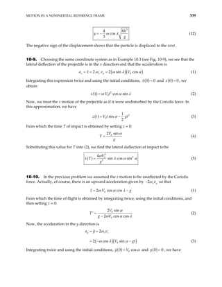 MOTION IN A NONINERTIAL REFERENCE FRAME 339
3
4
cos
3
h
y
g
ω λ
= −
8
(12)
The negative sign of the displacement shows that the particle is displaced to the west.
10-9. Choosing the same coordinate system as in Example 10.3 (see Fig. 10-9), we see that the
lateral deflection of the projectile is in the x direction and that the acceleration is
( )( )
0
2 2 sin cos
x z y
a x v V
ω ω λ α
= = = (1)
Integrating this expression twice and using the initial conditions, ( )
0
x 0
= and ( )
0
x = 0 , we
obtain
( ) 2
0 cos sin
x t V t
ω α
= λ (2)
Now, we treat the z motion of the projectile as if it were undisturbed by the Coriolis force. In
this approximation, we have
( ) 2
0
1
sin
2
z t V t gt
α
= − (3)
from which the time T of impact is obtained by setting z = 0:
0
2 sin
V
T
g
α
= (4)
Substituting this value for T into (2), we find the lateral deflection at impact to be
( )
3
2
0
2
4
sin cos sin
V
x T
g
ω
λ α
= α (5)
10-10. In the previous problem we assumed the z motion to be unaffected by the Coriolis
force. Actually, of course, there is an upward acceleration given by 2 x y
v
ω
− so that
0
2 cos cos
z V g
ω α λ
= − (1)
from which the time of flight is obtained by integrating twice, using the initial conditions, and
then setting z = 0:
0
0
2 sin
2 cos cos
V
T
g V
α
ω α λ
=
′
−
(2)
Now, the acceleration in the y direction is
( )( 0
2
2 cos sin
y x z
a y v
V )
gt
ω
ω λ α
= =
= − − (3)
Integrating twice and using the initial conditions, ( ) 0
0 cos
y V α
= and ( )
0 0
y = , we have
 