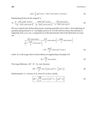 340 CHAPTER 10
( ) 3 2
0
1
cos cos sin cos
3
t gt V t V t
0
y ω λ ω λ α α
= − + (4)
Substituting (2) into (4), the range R′ is
( ) ( )
3 3 3 3 2
0 0 0
3 2
0
0 0
sin cos 4 sin cos 2 cos cos
8
3 2
2 cos cos 2 cos cos
V g V V
R
g V
g V g V cos cos
ω α λ ω α λ α λ
ω α λ
ω α λ ω α λ
= − +
′
−
− −
(5)
We now expand each of these three terms, retaining quantities up to order ω but neglecting all
quantities proportional to 2
ω and higher powers of ω. In the first two terms, this amounts to
neglecting 0
2 cos c
V os
ω α λ compared to g in the denominator. But in the third term we must
use
2 2
0 0 0
0
3
2
0
0 2
2 cos sin 2 2
cos sin 1 cos cos
2
1 cos cos
4
sin cos cos
V V V
g g
V
g
g
V
R
g
α α ω
α α α
ω
α λ
ω
α α λ
λ
 
≅ +
 
   
−
 
 
= +
′ (6)
where is the range when Coriolis effects are neglected [see Example 2.7]:
0
R′
2
0
0
2
cos sin
V
R
g
α α
=
′ (7)
The range difference, , now becomes
0
R R R
∆ = −
′ ′ ′
3
2
0
2
4 1
cos sin cos sin
3
V
R
g
ω 3
λ α α α

−
′ 




∆ = (8)
Substituting for in terms of from (7), we have, finally,
0
V 0
R′
1 2 3 2
0
2 1
cos cot tan
3
R
R
g
ω λ α
′ 
−
′ 

α



∆ = (9)
 