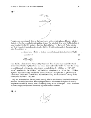 MOTION IN A NONINERTIAL REFERENCE FRAME 341
10-11.
θ
R sin θ
d = Rθ
This problem is most easily done in the fixed frame, not the rotating frame. Here we take the
Earth to be fixed in space but rotating about its axis. The missile is fired from the North Pole at
some point on the Earth’s surface, a direction that will always be due south. As the missile
travels towards its intended destination, the Earth will rotate underneath it, thus causing it to
miss. This distance is:
∆ = (transverse velocity of Earth at current latitude) × (missile’s time of flight)
sin
R T
ω θ
= × (1)
sin
d R d
v R
ω  
=  
 
(2)
Note that the actual distance d traveled by the missile (that distance measured in the fixed
frame) is less than the flight distance one would measure from the Earth. The error this causes
in ∆ will be small as long as the miss distance is small. Using R = 6370 km, 5
7.27 10
ω −
= ×
rad⋅ , we obtain for the 4800 km, T = 600 s flight a miss distance of 190 km. For a 19300 km
flight the missile misses by only 125 km because there isn’t enough Earth to get around, or
rather there is less of the Earth to miss. For a fixed velocity, the miss distance actually peaks
somewhere around d = 12900 km.
1
s−
Doing this problem in the rotating frame is tricky because the missile is constrained to be in a
path that lies close to the Earth. Although a perturbative treatment would yield an order of
magnitude estimate on the first part, it is entirely wrong on the second part. Correct treatment
in the rotating frame would at minimum require numerical methods.
10-12.
z
Fs
r0
x
λ
ε
 