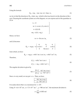 342 CHAPTER 10
Using the formula
( )
eff 2
f r
m m m
= − × × − ×
F a r v
ω ω ω (1)
we try to find the direction of when
eff
F f
ma (which is the true force) is in the direction of the z
axis. Choosing the coordinate system as in the diagram, we can express each of the quantities in
(1) as
0
0
( cos , 0, sin )
(0,0, )
(0,0, )
r
f
R
m mg
ω λ ω λ
= 


= −


=


= − 

v
r
a
ω
(2)
Hence, we have
cos y
Rω λ
× =
r e
ω (3)
and (1) becomes
eff 0 cos 0 sin
0 cos 0
x y
z
mg m
R
z
ω λ ω
ω λ
= − − −
e e e
λ
2 2
F e (4)
from which, we have
2
eff 0 sin cos cos
z x
mg mR mR z
ω λ λ ω λ
= − + +
e
F e (5)
e
Therefore,
2
2 2
0
( ) sin cos
( ) cos
f x
f z
F mR
F mg mR
ω λ λ
ω λ

=


= − + 

(6)
The angular deviation is given by
2
2 2
0
( ) sin cos
tan
cos
( )
f x
f z
F R
g R
F
ω λ λ
ε
ω λ
= =
−
(7)
Since ε is very small, we can put ε ε
≅ . Then, we have
2
2 2
0
sin cos
cos
R
g R
ω λ λ
ε
ω λ
=
−
(8)
It is easily shown that ε is a maximum for 45
λ ° .
Using , , , the maximum deviation is
8
6.4 10 cm
R = × 5 1
7.3 10 sec
ω − −
= × 2
980 cm/sec
g =
1.7
0.002 rad
980
ε ≅ ≅ (9)
 