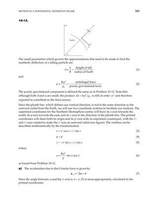 MOTION IN A NONINERTIAL REFERENCE FRAME 343
10-13.
ω
λ
ε
z′
z
x
x′
Earth
The small parameters which govern the approximations that need to be made to find the
southerly deflection of a falling particle are:
height of fall
radius of Earth
h
R
δ ≡ = (1)
and
2
0
centrifugal force
purely gravitational force
R
g
ω
α ≡ = (2)
The purely gravitational component is defined the same as in Problem 10-12. Note that
although both δ and α are small, the product 2
0
h g
δα ω
= is still of order 2
ω and therefore
expected to contribute to the final answer.
Since the plumb line, which defines our vertical direction, is not in the same direction as the
outward radial from the Earth, we will use two coordinate systems to facilitate our analysis. The
unprimed coordinates for the Northern Hemisphere-centric will have its x-axis towards the
south, its y-axis towards the east, and its z-axis in the direction of the plumb line. The primed
coordinates will share both its origin and its y′-axis with its unprimed counterpart, with the z′-
and x′-axes rotated to make the z′-axis an outward radial (see figure). The rotation can be
described mathematically by the transformation
cos sin
x x z
ε ε
= +
′ ′ (3)
(4)
y y
= ′
sin cos
z x z
ε ε
= − +
′ ′ (5)
where
2
sin cos
R
g
ω
ε λ
≡ λ (6)
as found from Problem 10-12.
a) The acceleration due to the Coriolis force is given by
2
X ≡ − × ′
a v
ω (7)
Since the angle between ω and the z′-axis is π – λ, (7) is most appropriately calculated in the
primed coordinates:
 