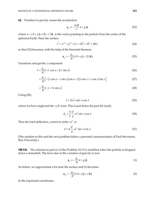 MOTION IN A NONINERTIAL REFERENCE FRAME 345
c) Variation in gravity causes the acceleration
0
3
g
GM
g
r
≡ − +
a r k (23)
where ( )
x y R z
= + + +
′ ′ ′
j
r i is the vector pointing to the particle from the center of the
spherical Earth. Near the surface
k
( )2
2 2 2 2
2
r x y z R R Rz
= + + + +
′ ′ ′ ′ (24)
so that (23) becomes, with the help of the binomial theorem,
(
0
2
g
g
x y z
R
− + − )
′ ′ ′
a i j k (25)
Transform and get the x component
( )
0
cos 2 sin
g
x x z
R
ε ε
− +
′ ′ (26)
( ) (
0
cos sin cos 2 sin cos sin
g
x z x z
R
)
ε ε ε ε ε
 
= − − + +
 
ε (27)
(
0
3 sin
g
x z
R
)
ε
− + (28)
Using (20),
2
3 sin cos
x z
ω λ λ (29)
where we have neglected the x term. This is just thrice the part (b) result,
R
2
2
5
sin cos
2
g
h
d
g
ω λ λ (30)
Thus the total deflection, correct to order 2
ω , is
2
2
4 sin cos
h
d
g
ω λ λ (31)
(The solution to this and the next problem follow a personal communication of Paul Stevenson,
Rice University.)
10-14. The solution to part (c) of the Problem 10-13 is modified when the particle is dropped
down a mineshaft. The force due to the variation of gravity is now
0
0
g
g
g
R
≡ − +
a r k (1)
As before, we approximate r for near the surface and (1) becomes
(
0
g
g
x y z
R
− + + )
′ ′ ′
a i j k (2)
In the unprimed coordinates,
 
