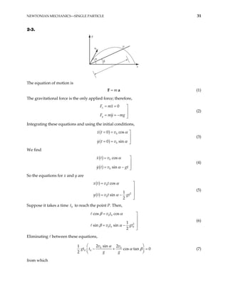 NEWTONIAN MECHANICS—SINGLE PARTICLE 31
2-3.
y
x
v0
P
β
α
ℓ
The equation of motion is
m
=
F a (1)
The gravitational force is the only applied force; therefore,
0
x
y
F mx
F my mg
= = 


= = − 
(2)
Integrating these equations and using the initial conditions,
( )
( )
0
0
0 cos
0 sin
x t v
y t v
α
α
= = 


= = 
(3)
We find
( )
( )
0
0
cos
sin
x t v
y t v gt
α
α
= 


= − 
(4)
So the equations for x and y are
( )
( )
0
2
0
cos
1
sin
2
x t v t
y t v t gt
α
α
= 


= − 

(5)
Suppose it takes a time t to reach the point P. Then,
0
0 0
2
0 0 0
cos cos
1
sin sin
2
v t
v t gt
β α
β α
= 


= − 

(6)
Eliminating between these equations,
0 0
0 0
2 sin 2
1
cos tan 0
2
v v
t
g g
α
α β
 
gt − +

 
=
 (7)
from which
 