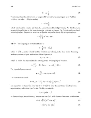 346 CHAPTER 10
0
x
x g
R
− (3)
To estimate the order of this term, as we probably should have done in part (c) of Problem
10-13, we can take 2 2
~
x h g
ω , so that
2
~
h
x h
R
ω × (4)
which is reduced by a factor h R from the accelerations obtained previously. We therefore have
no southerly deflection in this order due to the variation of gravity. The Coriolis and centrifugal
forces still deflect the particle, however, so that the total deflection in this approximation is
2
2
3
sin cos
2
h
d
g
ω λ λ (5)
10-15. The Lagrangian in the fixed frame is
( )
2
1
2
f f
L mv U r
= − (1)
where f
v and f
r are the velocity and the position, respectively, in the fixed frame. Assuming
we have common origins, we have the following relation
f r r
= + ×
v v r
ω (2)
where v and are measured in the rotating frame. The Lagrangian becomes
r r
r
( ) ( ) (
2
2
2
2
r r r r
m
U

= + ⋅ × + × −

v r r
ω ω )
r
r


L v (3)
The canonical momentum is
(
r r
r
L
m m )
r
∂
≡ = + ×
∂
p v
v
ω r (4)
The Hamiltonian is then
( ) ( 2
2
1 1
2 2
r r r r r
mv U r m
≡ ⋅ − = − − ×
v p r
ω )
H L (5)
H is a constant of the motion since 0
L t
∂ ∂ = , but H ≠ E since the coordinate transformation
equations depend on time (see Section 7.9). We can identify
( 2
1
2
c
U m
= − × r
ω )
r (6)
as the centrifugal potential energy because we may find, with the use of some vector identities,
( )2
2 2
2
c r
m
U r
ω r
 
−∇ = ∇ − ⋅
 
r
ω (7)
( )
2
r r
m ω
 
= − ⋅
 
r r
ω ω (8)
 