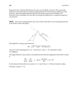 348 CHAPTER 10
Of general note is that the deflection in all cases was essentially westward. The usual small
deflection to the north did not contribute significantly to the total transverse deflection at this
precision. All of the heights obtained agreed well with the answers from Problem 9-63.
Inclusion of the centrifugal force also does not change the deflections to a significant degree at
our precision.
10-17. Due to the centrifugal force, the water surface of the lake is not exactly perpendicular
to the Earth’s radius (see figure).
m
g
C
B
β
β
Water surface
Tangent to
Earth
surface
α
A
The length BC is (using cosine theorem)
2 2
( ) 2 cos α
= + −
AC mg ACmg
BC
where AC is the centrifugal force 2
cos
ω α
=
AC m R with α = 47° and Earth’s radius
,
6400 km
R ≅
The angle β that the water surface is deviated from the direction tangential to the Earth’s surface
is
5
sin
sin 4.3 10
sin sin
α
β
α β
−
= ⇒ = = ×
BC AC AC
BC
So the distance the lake falls at its center is sin β
=
h r where r = 162 km is the lake’s radius.
So finally we find h = 7 m.
 